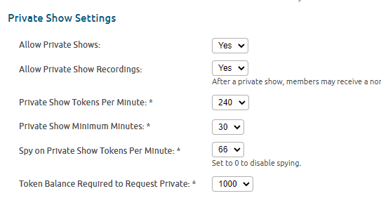 Private Show Settings
Allow Private Shows:

Yes
Allow Private Show Recordings:

Yes
After a private show, members may receive a non-downloadable recording in their private collection. Disabling this will cause less users to purchase your private shows.
Private Show Tokens Per Minute: *

240
Private Show Minimum Minutes: *

30
Spy on Private Show Tokens Per Minute: *

66
Set to 0 to disable spying.
Token Balance Required to Request Private: *

1000
